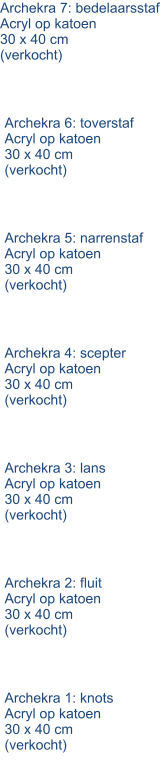 Archekra 1: knots Acryl op katoen 30 x 40 cm (verkocht) Archekra 2: fluit Acryl op katoen 30 x 40 cm (verkocht) Archekra 3: lans Acryl op katoen 30 x 40 cm (verkocht) Archekra 4: scepter Acryl op katoen 30 x 40 cm (verkocht) Archekra 5: narrenstaf Acryl op katoen 30 x 40 cm (verkocht) Archekra 6: toverstaf Acryl op katoen 30 x 40 cm (verkocht) Archekra 7: bedelaarsstaf Acryl op katoen 30 x 40 cm (verkocht)