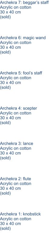 Archekra 1: knobstick Acrylic on cotton 30 x 40 cm (sold) Archekra 2: flute Acrylic on cotton 30 x 40 cm (sold) Archekra 3: lance Acrylic on cotton 30 x 40 cm (sold) Archekra 4: scepter Acrylic on cotton 30 x 40 cm (sold) Archekra 5: fool’s staff Acrylic on cotton 30 x 40 cm (sold) Archekra 6: magic wand Acrylic on cotton 30 x 40 cm (sold) Archekra 7: beggar’s staff Acrylic on cotton 30 x 40 cm (sold)