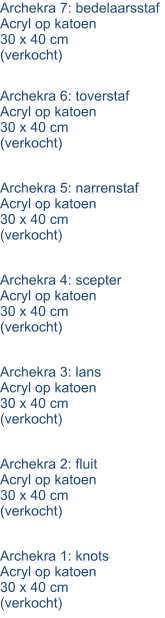 Archekra 7: bedelaarsstaf Acryl op katoen 30 x 40 cm (verkocht) Archekra 6: toverstaf Acryl op katoen 30 x 40 cm (verkocht) Archekra 5: narrenstaf Acryl op katoen 30 x 40 cm (verkocht) Archekra 4: scepter Acryl op katoen 30 x 40 cm (verkocht) Archekra 3: lans Acryl op katoen 30 x 40 cm (verkocht) Archekra 2: fluit Acryl op katoen 30 x 40 cm (verkocht) Archekra 1: knots Acryl op katoen 30 x 40 cm (verkocht)